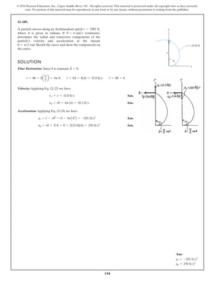 198
© 2016 Pearson Education, Inc., Upper Saddle River, NJ. All rights reserved. This material is protected under all copyright laws as they currently
exist. No portion of this material may be reproduced, in any form or by any means, without permission in writing from the publisher.
12–189.
A particle moves along an Archimedean spiral ,
where is given in radians. If (constant),
determine the radial and transverse components of the
particle’s velocity and acceleration at the instant
. Sketch the curve and show the components on
the curve.
u = p2 rad
u
#
= 4 rads
u
r = (8u) ft
SOLUTION
Time Derivatives: Since is constant, .
Velocity:Applying Eq. 12–25, we have
Ans.
Ans.
Acceleration: Applying Eq. 12–29, we have
Ans.
Ans.
au = ru
$
+ 2r
#
u
#
= 0 + 2(32.0)(4) = 256 fts2
ar = r
$
- ru
# 2
= 0 - 4pA42
B = -201 fts2
vu = ru
#
= 4p(4) = 50.3 fts
vr = r
#
= 32.0 fts
r = 8u = 8a
p
2
b = 4p ft r
#
= 8u
#
= 8(4) = 32.0 fts r
$
= 8u
$
= 0
u
$
= 0
u
#
y
x
u
r (8 u) ft
r
Ans:
ar = -201 fts2
au = 256 fts2
 
