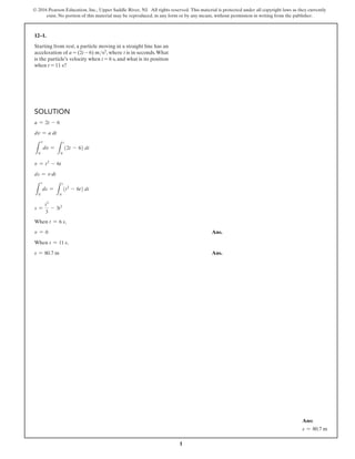 1
© 2016 Pearson Education, Inc., Upper Saddle River, NJ. All rights reserved. This material is protected under all copyright laws as they currently
exist. No portion of this material may be reproduced, in any form or by any means, without permission in writing from the publisher.
Solution
a = 2t - 6
dv = a dt
L
v
0
dv =
L
t
0
(2t - 6) dt
v = t2
- 6t
ds = v dt
L
s
0
ds =
L
t
0
(t2
- 6t) dt
s =
t3
3
- 3t2
When t = 6 s,
v = 0 Ans.
When t = 11 s,
s = 80.7 m Ans.
12–1.
Starting from rest, a particle moving in a straight line has an
acceleration of a = (2t - 6) ms2, where t is in seconds.What
is the particle’s velocity when t = 6 s, and what is its position
when t = 11 s?
Ans:
s = 80.7 m
 