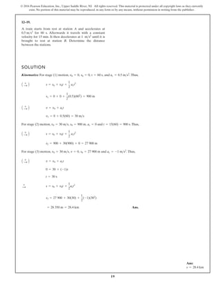 19
© 2016 Pearson Education, Inc., Upper Saddle River, NJ. All rights reserved. This material is protected under all copyright laws as they currently
exist. No portion of this material may be reproduced, in any form or by any means, without permission in writing from the publisher.
12–19.
A train starts from rest at station A and accelerates at
for 60 s. Afterwards it travels with a constant
velocity for 15 min. It then decelerates at 1 until it is
brought to rest at station B. Determine the distance
between the stations.
ms2
0.5 ms2
SOLUTION
Kinematics: For stage (1) motion, and Thus,
For stage (2) motion, and Thus,
For stage (3) motion, and Thus,
Ans.
= 28 350 m = 28.4 km
s3 = 27 900 + 30(30) +
1
2
(-1)(302
)
s = s0 + v0t +
1
2
act2
+
:
t = 30 s
0 = 30 + (-1)t
v = v0 + act
A +
: B
ac = -1 ms2
.
v0 = 30 ms, v = 0, s0 = 27 900 m
s2 = 900 + 30(900) + 0 = 27 900 m
s = s0 + v0t +
1
2
act2
A +
: B
t = 15(60) = 900 s.
ac = 0
s0 = 900 m,
v0 = 30 ms,
v1 = 0 + 0.5(60) = 30 ms
v = v0 + act
A +
: B
s1 = 0 + 0 +
1
2
(0.5)(602
) = 900 m
s = s0 + v0t +
1
2
act2
A +
: B
ac = 0.5 ms2
.
t = 60 s,
s0 = 0,
v0 = 0,
Ans:
s = 28.4 km
 