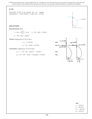 199
© 2016 Pearson Education, Inc., Upper Saddle River, NJ. All rights reserved. This material is protected under all copyright laws as they currently
exist. No portion of this material may be reproduced, in any form or by any means, without permission in writing from the publisher.
12–190.
SOLUTION
Time Derivatives: Here,
Velocity: Applying Eq. 12–25, we have
Ans.
Ans.
Acceleration: Applying Eq. 12–29, we have
Ans.
Ans.
au = ru
$
+ 2r
#
u
#
= 4p(5) + 2(32.0)(4) = 319 fts2
ar = r
$
- ru
# 2
= 40 - 4pA42
B = -161 fts2
vu = ru
#
= 4p(4) = 50.3 fts
vr = r
#
= 32.0 fts
r
$
= 8u
$
= 8(5) = 40 fts2
r = 8u = 8a
p
2
b = 4p ft r
#
= 8u
#
= 8(4) = 32.0 fts
Solve Prob. 12–189 if the particle has an angular
acceleration when at rad.
u = p 2
u
#
= 4 rads
u
$
= 5 rads2
y
x
u
r (8 u) ft
r

Ans:
vr = 32.0 fts
vu = 50.3 fts
ar = -161 fts2
au = 319 fts2
 