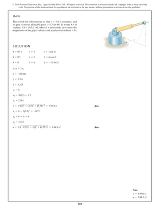 200
© 2016 Pearson Education, Inc., Upper Saddle River, NJ. All rights reserved. This material is protected under all copyright laws as they currently
exist. No portion of this material may be reproduced, in any form or by any means, without permission in writing from the publisher.
12–191.
SOLUTION
At ,
Ans.
Ans.
a = 2(-0.75)2
+ (0)2
+ (3.353)2
= 3.44 fts2
az = 3.353
au = 0 + 0 = 0
ar = 0 - 3(0.5)2
= -0.75
v = 2(0)2
+ (1.5)2
+ (5.761)2
= 5.95 fts
vz = 5.761
vu = 3(0.5) = 1.5
vr = 0
z
$
= 3.353
z
#
= 5.761
z = -0.8382
t = 3 s
u
$
= 0 r
$
= 0 z
$
= -12 sin 2t
u
#
= 0.5 r
#
= 0 z
#
= 6 cos 2t
u = 0.5 t r = 3 z = 3 sin 2t
r
z
A
u
The armof the robot moves so that r = 3 ft is constant, and
4
1
its grip A moves along the path z = 3 sin u2 ft, where u is in
radians. If u t
= 10.5 2 rad, where t is inseconds, determine the
magnitudes of the grip’svelocity and acceleration when t = 3 s.
Ans:
v = 5.95 fts
a = 3.44 fts2
 