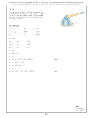 201
© 2016 Pearson Education, Inc., Upper Saddle River, NJ. All rights reserved. This material is protected under all copyright laws as they currently
exist. No portion of this material may be reproduced, in any form or by any means, without permission in writing from the publisher.
*12–192.
SOLUTION
At ,
Ans.
Ans.
a = 2(-0.75)2
+ (1.5)2
+ (8)2
= 8.17 fts2
az = 8
au = 0 + 2(1.5)(0.5) = 1.5
ar = 0 - 3(0.5)2
= -0.75
v = 2(1.5)2
+ (1.5)2
+ (24)2
= 24.1 fts
vz = 24
vu = 3(0.5) = 1.5
vr = 1.5
u
$
= 0 r
$
= 0 z
$
= 8
u
#
= 0.5 r
#
= 1.5 z
#
= 24
u = 1.5 r = 3 z = 36
t = 3 s
u
$
= 0 r
$
= 0 z
$
= 8 fts2
u
#
= 0.5 rads r
#
= 1.5 fts z
#
= 8 t fts
u = 0.5 t rad r = 3 ft z = 4 t2
ft
For a short time the arm of the robot is extending at a
constant rate such that when
and where t is in seconds.
Determine the magnitudes of the velocity and acceleration
of the grip A when t = 3 s.
u = 0.5t rad,
z = 14t2
2 ft,
r = 3 ft,
r
#
= 1.5 fts
r
z
A
u
Ans:
v = 24.1 fts
a = 8.17 fts2
 