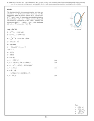 202
© 2016 Pearson Education, Inc., Upper Saddle River, NJ. All rights reserved. This material is protected under all copyright laws as they currently
exist. No portion of this material may be reproduced, in any form or by any means, without permission in writing from the publisher.
Solution
u
#
= e0.5 t2
t=1 = 1.649 rads
u
$
= e0.5 t2
tt=1 = 1.649 rads2
u =
L
1
0
e0.5 t2
dt = 1.195 rad = 68.47°
r = 0.4 sin u + 0.2
r
#
= 0.4 cos u u
#
r
$
= -0.4 sin u u
#2
+ 0.4 cos u u
$
At t = 1 s,
r = 0.5721
r
#
= 0.2421
r
$
= -0.7697
vr = r
#
= 0.242 ms Ans.
vu = r u
#
= 0.5721(1.649) = 0.943 ms Ans.
ar = r
$
- ru
#2
= -0.7697 - 0.5721(1.649)2
ar = -2.33 ms2
Ans.
au = ru
$
+ 2r
#
u
#
= 0.5721(1.649) + 2(0.2421)(1.649)
au = 1.74 ms2
Ans.
12–193.
The double collar C is pin connected together such that one
collar slides over the fixed rod and the other slides over the
rotating rod AB. If the angular velocity of AB is given as u
#
=
(e0.5 t2
) rads, where t is in seconds, and the path defined by
the fixed rod is r = |(0.4 sin u + 0.2)| m, determine the radial
and transverse components of the collar’s velocity and
acceleration when t = 1 s. When t = 0, u = 0. Use Simpson’s
rule with n = 50 to determine u at t = 1 s.
A
0.6 m
0.2 m
0.2 m 0.2 m
u
C
B
r
Ans:
vr = 0.242 ms
vu = 0.943 ms
ar = -2.33 ms2
au = 1.74 ms2
 