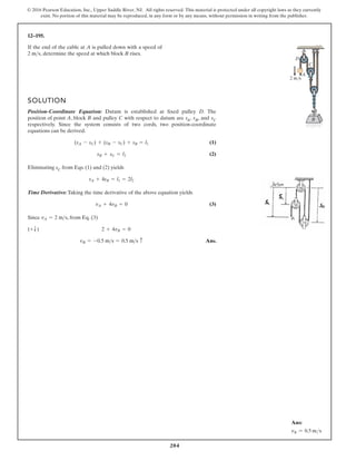 204
© 2016 Pearson Education, Inc., Upper Saddle River, NJ. All rights reserved. This material is protected under all copyright laws as they currently
exist. No portion of this material may be reproduced, in any form or by any means, without permission in writing from the publisher.
12–195.
If the end of the cable at A is pulled down with a speed of
determine the speed at which block B rises.
2 ms,
SOLUTION
Position-Coordinate Equation: Datum is established at fixed pulley D. The
position of point A, block B and pulley C with respect to datum are sA, sB, and sC
respectively. Since the system consists of two cords, two position-coordinate
equations can be derived.
(1)
(2)
Eliminating sC from Eqs. (1) and (2) yields
Time Derivative: Taking the time derivative of the above equation yields
(3)
Since , from Eq. (3)
Ans.
vB = -0.5 ms = 0.5 ms c
(+T) 2 + 4vB = 0
vA = 2 ms
vA + 4vB = 0
sA + 4sB = l1 = 2l2
sB + sC = l2
(sA - sC) + (sB - sC) + sB = l1
C
D
2 m/s
A
B
Ans:
vB = 0.5 ms
 