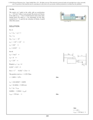 205
© 2016 Pearson Education, Inc., Upper Saddle River, NJ. All rights reserved. This material is protected under all copyright laws as they currently
exist. No portion of this material may be reproduced, in any form or by any means, without permission in writing from the publisher.
*12–196.
SOLUTION
For A:
For B:
Require
Set
The positive root is .Thus,
Ans.
Ans.
vA B = 5.93 m s :
0.6050i = -5.3281i + vAB i
vA = vB + vAB
vB = 5(1.0656) = 5.3281 ms
vA = 0.5(1.0656)3
= 0.6050
t = 1.0656 = 1.07 s
u = 1.1355
u = t2
0.125u2
+ 2.5u = 3
0.125t4
+ 2.5t2
= 3
sA + sB = d
sB = 2.5t2
;
vB = 5t ;
aB = 5 ms2
;
sA = 0.125t4
:
vA = 0.5t3
:
aA = -1.5t2
= 1.5t2
:
2aA = aC = -3t2
2vA = vC
sA + (sA - sC) = l
The motor at C pulls in the cable with an acceleration
, where t is in seconds.The motor at D draws
in its cable at . If both motors start at the same
instant from rest when , determine (a) the time
needed for , and (b) the velocities of blocks A and
when this occurs.
d = 0
d = 3 m
aD = 5 ms2
aC = (3t2
) ms2
d = 3 m
A
D
C
B
B
Ans:
t = 1.07 s
vAB = 5.93 mss S
 