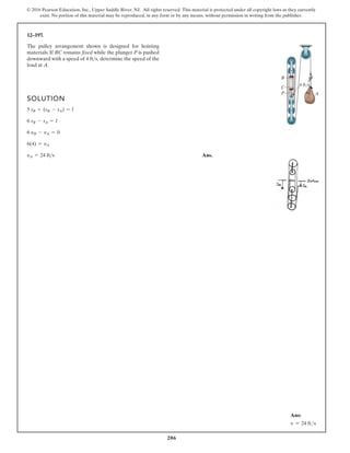206
© 2016 Pearson Education, Inc., Upper Saddle River, NJ. All rights reserved. This material is protected under all copyright laws as they currently
exist. No portion of this material may be reproduced, in any form or by any means, without permission in writing from the publisher.
12–197.
SOLUTION
Ans.
yA = 24 fts
6(4) = yA
6 yB - yA = 0
6 sB - sA = l
5 sB + (sB - sA) = l
The pulley arrangement shown is designed for hoisting
materials. If BC remains fixed while the plunger P is pushed
downward with a speed of determine the speed of the
load at A.
4 fts,
B
A
C
P
4 ft/s
Ans:
v = 24 fts
 