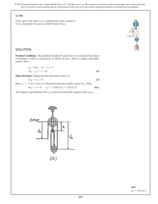 207
© 2016 Pearson Education, Inc., Upper Saddle River, NJ. All rights reserved. This material is protected under all copyright laws as they currently
exist. No portion of this material may be reproduced, in any form or by any means, without permission in writing from the publisher.
Solution
Position Coordinate. The positions of pulley B and point A are specified by position
coordinates sB and sA, respectively, as shown in Fig. a. This is a single-cord pulley
system.Thus,
sB + 2(sB - a) + sA = l
3sB + sA = l + 2a (1)
Time Derivative. Taking the time derivative of Eq. (1),
3vB + vA = 0 (2)
Here vA = +5 ms, since it is directed toward the positive sense of sA.Thus,
3vB + 5 = 0 vB = -1.667 ms = 1.67 msc Ans.
The negative sign indicates that vB is directed toward the negative sense of sB.
12–198.
If the end of the cable at A is pulled down with a speed of
5 ms, determine the speed at which block B rises.
A
5 m/s
B
Ans:
vB = 1.67 ms
 