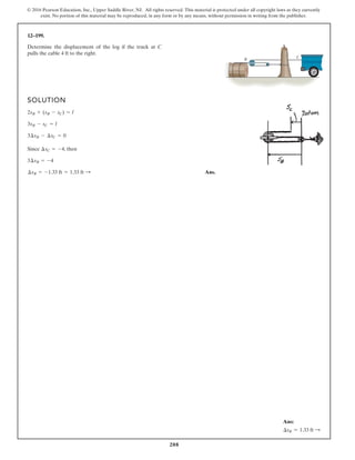 208
© 2016 Pearson Education, Inc., Upper Saddle River, NJ. All rights reserved. This material is protected under all copyright laws as they currently
exist. No portion of this material may be reproduced, in any form or by any means, without permission in writing from the publisher.
12–199.
Determine the displacement of the log if the truck at C
pulls the cable 4 ft to the right.
SOLUTION
Since , then
Ans.
¢sB = -1.33 ft = 1.33 ft :
3¢sB = -4
¢sC = -4
3¢sB - ¢sC = 0
3sB - sC = l
2sB + (sB - sC) = l
C
B
Ans:
∆sB = 1.33 ft S
 