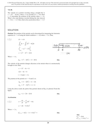 20
© 2016 Pearson Education, Inc., Upper Saddle River, NJ. All rights reserved. This material is protected under all copyright laws as they currently
exist. No portion of this material may be reproduced, in any form or by any means, without permission in writing from the publisher.
*12–20.
The velocity of a particle traveling along a straight line is
, where is in seconds. If when
, determine the position of the particle when .
What is the total distance traveled during the time interval
to ?Also,what is the acceleration when ?
t = 2 s
t = 4 s
t = 0
t = 4 s
t = 0
s = 4 ft
t
v = (3t2
- 6t) fts
SOLUTION
Position: The position of the particle can be determined by integrating the kinematic
equation using the initial condition when Thus,
When
Ans.
The velocity of the particle changes direction at the instant when it is momentarily
brought to rest.Thus,
and
The position of the particle at and 2 s is
Using the above result, the path of the particle shown in Fig. a is plotted. From this
figure,
Ans.
Acceleration:
When
Ans.
aƒt=2 s = 6122 - 6 = 6 fts2
:
t = 2 s,
a = 16t - 62 fts2
a =
dv
dt
=
d
dt
(3t2
- 6t)
A +
: B
sTot = 4 + 20 = 24 ft
s|2 s
= 23
- 3A22
B + 4 = 0
s|0 s
= 0 - 3A02
B + 4 = 4 ft
t = 0
t = 2 s
t = 0
t(3t - 6) = 0
v = 3t2
- 6t = 0
s|4 s = 43
- 3(42
) + 4 = 20 ft
t = 4 s,
s = At3
- 3t2
+ 4B ft
s 2
s
4 ft
= (t 3
- 3t2
) 2
t
0
L
s
4 ft
ds =
L
t
0
A3t
2
- 6tBdt
ds = v dt
A +
: B
t = 0 s.
s = 4 ft
ds = v dt
Ans:
sTot = 24 ft
at=2 s = 6 fts2 S
 