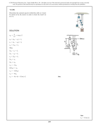 209
© 2016 Pearson Education, Inc., Upper Saddle River, NJ. All rights reserved. This material is protected under all copyright laws as they currently
exist. No portion of this material may be reproduced, in any form or by any means, without permission in writing from the publisher.
Solution
vB =
6
1.5
= 4 ms c
sB + (sB - sC) = l1
sC + (sC - sD) = l2
sA + 2 sD = l3
Thus,
2sB - sC = l1
2sC - sD = l2
sA + 2sD = l3
2vA = vC
2vC = vD
vA = -2vD
2(2vB) = vD
vA = -2(4vB)
vA = -8vB
vA = -8(-4) = 32 ms T Ans.
*12–200.
Determine the constant speed at which the cable at A must
be drawn in by the motor in order to hoist the load 6 m
in 1.5 s.
C
A
B
D
Ans:
vA = 32 msT
 