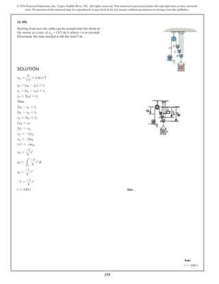 210
© 2016 Pearson Education, Inc., Upper Saddle River, NJ. All rights reserved. This material is protected under all copyright laws as they currently
exist. No portion of this material may be reproduced, in any form or by any means, without permission in writing from the publisher.
Solution
vB =
6
1.5
= 4 ms c
sB + (sB - sC) = l1
sC + (sC - sD) = l2
sA + 2sD) = l3
Thus,
2sB - sC = l1
2sC - sD = l2
sA + 2sD = l3
2vB = vC
2vC = vD
vA = -2vD
vA = -8vB
3 t2
= -8vB
vB =
-3
8
t2
sB =
L
t
0
-3
8
t2
dt
sB =
-1
8
t3
-7 =
-1
8
t3
t = 3.83 s Ans.
12–201.
Starting from rest, the cable can be wound onto the drum of
the motor at a rate of vA = (3t2) ms, where t is in seconds.
Determine the time needed to lift the load 7 m.
C
A
B
D
Ans:
t = 3.83 s
 