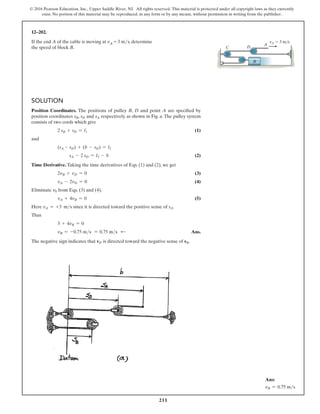211
© 2016 Pearson Education, Inc., Upper Saddle River, NJ. All rights reserved. This material is protected under all copyright laws as they currently
exist. No portion of this material may be reproduced, in any form or by any means, without permission in writing from the publisher.
Solution
Position Coordinates. The positions of pulley B, D and point A are specified by
position coordinates sB, sD and sA respectively as shown in Fig. a. The pulley system
consists of two cords which give
2 sB + sD = l1 (1)
and
(sA - sD) + (b - sD) = l2
sA - 2 sD = l2 - b (2)
Time Derivative. Taking the time derivatives of Eqs. (1) and (2), we get
2vB + vD = 0 (3)
vA - 2vD = 0 (4)
Eliminate v0 from Eqs. (3) and (4),
vA + 4vB = 0 (5)
Here vA = +3 ms since it is directed toward the positive sense of sA.
Thus
3 + 4vB = 0
vB = -0.75 ms = 0.75 ms d  Ans.
The negative sign indicates that vD is directed toward the negative sense of sB.
12–202.
If the end A of the cable is moving at vA = 3 ms, determine
the speed of block B. C D
A
vA  3 m/s
B
Ans:
vB = 0.75 ms
 