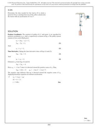 212
© 2016 Pearson Education, Inc., Upper Saddle River, NJ. All rights reserved. This material is protected under all copyright laws as they currently
exist. No portion of this material may be reproduced, in any form or by any means, without permission in writing from the publisher.
Solution
Position Coordinates. The position of pulleys B, C and point A are specified by
position coordinates sB, sC and sA respectively as shown in Fig. a. The pulley system
consists of two cords which gives
sB + 2(sB - sC) = l1
3sB - 2sC = l1 (1)
And
sC + sA = l2 (2)
Time Derivative. Taking the time derivative twice of Eqs. (1) and (2),
3aB - 2aC = 0 (3)
And
aC + aA = 0 (4)
Eliminate aC from Eqs. (3) and (4)
3aB + 2aA = 0
Here, aA = +3 ms2
since it is directed toward the positive sense of sA.Thus,
3aB + 2(3) = 0  aB = -2 ms2
= 2 ms2
c
The negative sign indicates that aB is directed toward the negative sense of sB.
Applying kinematic equation of constant acceleration,
+c vB = (vB)0 + aBt
10 = 0 + 2 t
t = 5.00 s Ans.
12–203.
Determine the time needed for the load at B to attain a
speed of 10 ms, starting from rest, if the cable is drawn into
the motor with an acceleration of 3 ms2.
C
A
vA
B
Ans:
t = 5.00 s
 
