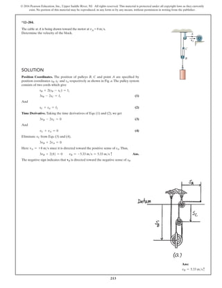 213
© 2016 Pearson Education, Inc., Upper Saddle River, NJ. All rights reserved. This material is protected under all copyright laws as they currently
exist. No portion of this material may be reproduced, in any form or by any means, without permission in writing from the publisher.
*12–204.
The cable at A is being drawn toward the motor at vA = 8 ms.
Determine the velocity of the block.
Solution
Position Coordinates. The position of pulleys B, C and point A are specified by
position coordinates sB, sC and sA respectively as shown in Fig. a. The pulley system
consists of two cords which give
sB + 2(sB - sC) = l1
3sB - 2sC = l1 (1)
And
sC + sA = l2 (2)
Time Derivative. Taking the time derivatives of Eqs. (1) and (2), we get
3vB - 2vC = 0 (3)
And
vC + vA = 0 (4)
Eliminate vC from Eqs. (3) and (4),
3vB + 2vA = 0
Here vA = +8 ms since it is directed toward the positive sense of sA.Thus,
3vB + 2(8) = 0  vB = -5.33 ms = 5.33 ms c Ans.
The negative sign indicates that vB is directed toward the negative sense of sB.
C
A
vA
B
Ans:
vB = 5.33 msc
 