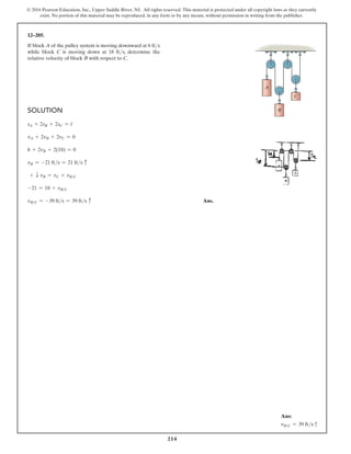 214
© 2016 Pearson Education, Inc., Upper Saddle River, NJ. All rights reserved. This material is protected under all copyright laws as they currently
exist. No portion of this material may be reproduced, in any form or by any means, without permission in writing from the publisher.
12–205.
If block A of the pulley system is moving downward at 6 fts
while block C is moving down at 18 fts, determine the
relative velocity of block B with respect to C.
Solution
sA + 2sB + 2sC = l
vA + 2vB + 2vC = 0
6 + 2vB + 2(18) = 0
vB = -21 fts = 21 fts c
+ T vB = vC + vBC
-21 = 18 + vBC
vBC = -39 fts = 39 fts c Ans.
B
A
C
Ans:
vBC = 39 ftsx
 
