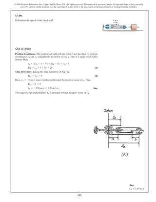 215
© 2016 Pearson Education, Inc., Upper Saddle River, NJ. All rights reserved. This material is protected under all copyright laws as they currently
exist. No portion of this material may be reproduced, in any form or by any means, without permission in writing from the publisher.
Solution
Position Coordinate. The positions of pulley B and point A are specified by position
coordinates sB and sA respectively as shown in Fig. a. This is a single cord pulley
system.Thus,
sB + 2(sB - a - b) + (sB - a) + sA = l
4sB + sA = l + 3a + 2b (1)
Time Derivative. Taking the time derivative of Eq. (1),
4vB + vA = 0 (2)
Here, vA = + 6 ms since it is directed toward the positive sense of sA.Thus,
4vB + 6 = 0
vB = -1.50 ms = 1.50 ms d  Ans.
The negative sign indicates that vB is directed towards negative sense of sB.
12–206.
Determine the speed of the block at B.
A
B
6 m/s
Ans:
vB = 1.50 ms
 