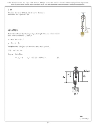 216
© 2016 Pearson Education, Inc., Upper Saddle River, NJ. All rights reserved. This material is protected under all copyright laws as they currently
exist. No portion of this material may be reproduced, in any form or by any means, without permission in writing from the publisher.
12–207.
Determine the speed of block if the end of the rope is
pulled down with a speed of .
4 ms
A
SOLUTION
Position Coordinates: By referring to Fig. a, the length of the cord written in terms
of the position coordinates and is
Time Derivative: Taking the time derivative of the above equation,
Here, .Thus,
Ans.
vA = -133 ms = 1.33 ms c
4 + 3vA = 0
vB = 4 ms
vB + 3vA = 0
(+ T)
sB + 3sA = l + 2a
sB + sA + 2(sA - a) = l
sB
sA
A
4 m/s
B
Ans:
vA = 1.33 ms
 