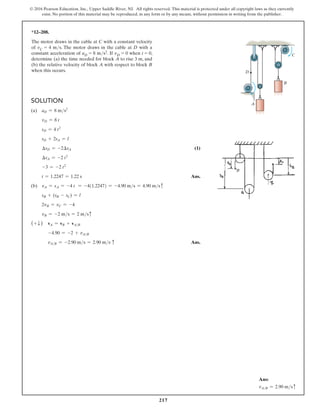 217
© 2016 Pearson Education, Inc., Upper Saddle River, NJ. All rights reserved. This material is protected under all copyright laws as they currently
exist. No portion of this material may be reproduced, in any form or by any means, without permission in writing from the publisher.
Solution
(a) aD = 8 ms2
vD = 8 t
sD = 4 t2
sD + 2sA = l
∆sD = -2∆sA (1)
∆sA = -2 t2
-3 = -2 t2
t = 1.2247 = 1.22 s Ans.
(b) vA = sA = -4 t = -4(1.2247) = -4.90 ms = 4.90 msc
sB + (sB - sC) = l
2vB = vC = -4
vB = -2 ms = 2 msc
(+ T ) vA = vB + vAB
-4.90 = -2 + vAB
vAB = -2.90 ms = 2.90 ms c Ans.
*12–208.
The motor draws in the cable at C with a constant velocity
of vC = 4 ms. The motor draws in the cable at D with a
constant acceleration of aD = 8 ms2. If vD = 0 when t = 0,
determine (a) the time needed for block A to rise 3 m, and
(b) the relative velocity of block A with respect to block B
when this occurs.
C
A
B
D
Ans:
vAB = 2.90 msc
 