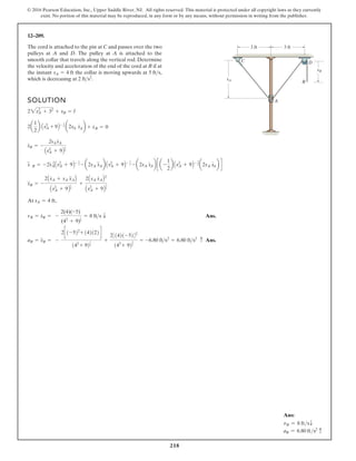 218
© 2016 Pearson Education, Inc., Upper Saddle River, NJ. All rights reserved. This material is protected under all copyright laws as they currently
exist. No portion of this material may be reproduced, in any form or by any means, without permission in writing from the publisher.
12–209.
The cord is attached to the pin at C and passes over the two
pulleys at A and D. The pulley at A is attached to the
smooth collar that travels along the vertical rod. Determine
the velocity and acceleration of the end of the cord at B if at
the instant the collar is moving upwards at
which is decreasing at 2 fts2
.
5 fts,
sA = 4 ft
SOLUTION
,
Ans.
Ans.
aB = s
$
B = -
2c1-522
+ 142122d
142
+ 92
1
2
+
231421-5242
142
+ 92
3
2
= -6.80 fts2
= 6.80 fts2 c
vB = s
#
B = -
2(4)(-5)
(42
+ 9)
1
2
= 8 fts T
At sA = 4 ft
s
$
B = -
2As
#
A + sA s
$
AB
As2
A + 9B
1
2
+
2AsA s
#
AB2
As2
A + 9B
3
2
s
##
B = -2s
# 2
AAs2
A + 9B- 1
2 - a2sA s
##
Ab As2
A + 9B- 1
2 - a2sA s
#
Ab c a -
1
2
b As2
A + 9B- 3
2 a2sA s
#
Ab d
s
#
B = -
2sA s
#
A
As2
A + 9B
1
2
2a
1
2
b As2
A + 9B- 1
2 a2sA s
#
Ab + s
#
B = 0
22sA
2
+ 32
+ sB = l
sA
A
C
B
D
sB
3 ft 3 ft
Ans:
vB = 8 ftsT
aB = 6.80 fts2
c
 