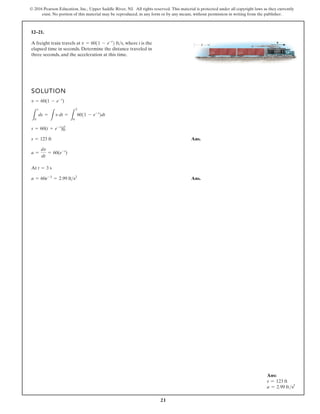 21
© 2016 Pearson Education, Inc., Upper Saddle River, NJ. All rights reserved. This material is protected under all copyright laws as they currently
exist. No portion of this material may be reproduced, in any form or by any means, without permission in writing from the publisher.
12–21.
A freight train travels at where t is the
elapsed time in seconds. Determine the distance traveled in
three seconds, and the acceleration at this time.
v = 6011 - e-t
2 fts,
SOLUTION
Ans.
At
Ans.
a = 60e-3
= 2.99 fts2
t = 3 s
a =
dv
dt
= 60(e-t
)
s = 123 ft
s = 60(t + e-t
)|0
3
L
s
0
ds =
L
v dt =
L
3
0
6011 - e-t
2dt
v = 60(1 - e-t
)
s v
Ans:
s = 123 ft
a = 2.99 fts2
 