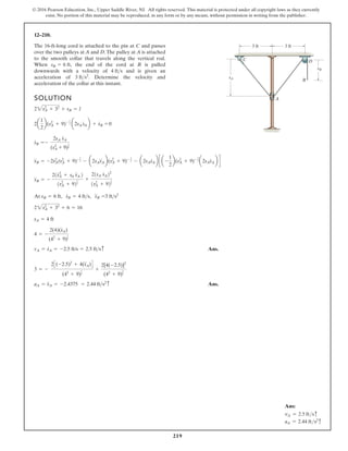 219
© 2016 Pearson Education, Inc., Upper Saddle River, NJ. All rights reserved. This material is protected under all copyright laws as they currently
exist. No portion of this material may be reproduced, in any form or by any means, without permission in writing from the publisher.
12–210.
SOLUTION
Ans.
Ans.
aA = s
$
A = -2.4375 = 2.44 fts2c
3 = -
2C(-2.5)2
+ 4(s
$
A)D
(42
+ 9)
1
2
+
2[4(-2.5)]2
(42
+ 9)
3
2
vA = s
#
A = -2.5 ft/s = 2.5 ftsc
4 = -
2(4)(s
#
A)
(42
+ 9)
1
2
sA = 4 ft
22sA
2
+ 32
+ 6 = 16
At sB = 6 ft, s
#
B = 4 fts, s
$
B =3 fts2
s
$
B = -
21s
#
A
2
+ sA s
$
A 2
1sA
2
+ 92
1
2
+
21sA s
#
A22
1sA
2
+ 92
3
2
s
$
B = -2s
#
A
2
(sA
2
+ 9)- 1
2 - a2sAs
$
Ab(sA
2
+ 9)- 1
2 - a2sAs
#
Ab c a -
1
2
b(sA
2
+ 9)- 3
2 a2sAs
#
Ab d
s
#
B = -
2sA s
#
A
(sA
2
+ 9)
1
2
2a
1
2
b(sA
2
+ 9)- 1
2 a2sA s
#
Ab + s
#
B = 0
22sA
2
+ 32
+ sB = l
The 16-ft-long cord is attached to the pin at C and passes
over the two pulleys at A and D.The pulley at A is attached
to the smooth collar that travels along the vertical rod.
When the end of the cord at B is pulled
downwards with a velocity of and is given an
acceleration of Determine the velocity and
acceleration of the collar at this instant.
3 fts2
.
4 fts
sB = 6 ft,
sA
A
C
B
D
sB
3 ft 3 ft
Ans:
vA = 2.5 ftsc
aA = 2.44 fts2
c
 
