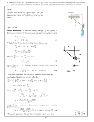 220
© 2016 Pearson Education, Inc., Upper Saddle River, NJ. All rights reserved. This material is protected under all copyright laws as they currently
exist. No portion of this material may be reproduced, in any form or by any means, without permission in writing from the publisher.
Solution
Position Coordinates. The position of roller A and block B are specified by
position coordinates xA and yB respectively as shown in Fig. a. We can relate these
two position coordinates by considering the length of the cable, which is constant
2xA
2
+ 42
+ yB = l
yB = l - 2xA
2
+ 16 (1)
Velocity. Taking the time derivative of Eq. (1) using the chain rule,
dyB
dt
= 0 -
1
2
1xA
2
+ 162-1
2 (2xA)
dxA
dt
dyB
dt
= -
xA
2xA
2
+ 16
dxA
dt
However,
dyB
dt
= vB and
dxA
dt
= vA.Then
vB = -
xA
2xA
2
+ 16
vA (2)
At xA = 3 m, vA = +4 ms since vA is directed toward the positive sense of xA.
Then Eq. (2) give
vB = -
3
232
+ 16
(4) = -2.40 ms = 2.40 ms c Ans.
The negative sign indicates that vB is directed toward the negative sense of yB.
Acceleration. Taking the time derivative of Eq. (2),
dvB
dt
= - c xA a-
1
2
b 1xA
2
+ 16)-32
(2xA)
dxA
dt
+ (xA
2
+ 16)-12
dxA
dt
d
vA - xA(x2
A + 16)-12
dvA
dt
However,
dvB
dt
= aB,
dvA
dt
= aA and
dxA
dt
= vA. Then
aB =
xA
2
vA
2
1x 2
A + 16232
-
vA
2
1xA
2
+ 16212
-
xAaA
1xA
2
+ 16212
aB = -
16 vA
2
+ aAxA 1xA
2
+ 162
1xA
2
+ 1623/2
At xA = 3 m, vA = +4 ms, aA = +2 ms2
since vA and aA are directed toward the
positive sense of xA.
aB = -
16(42
) + 2(3)(32
+ 16)
(32
+ 16)32
= -3.248 ms2
= 3.25 ms2
c Ans.
The negative sign indicates that aB is directed toward the negative sense of yB.
12–211.
The roller at A is moving with a velocity of vA = 4 ms and
has an acceleration of aA = 2 ms2
when xA = 3 m.
Determine the velocity and acceleration of block B at this
instant.
4 m
A
vA  4 m/s
xA
Ans:
vB = 2.40 ms c
aB = 3.25 ms2
c
 
