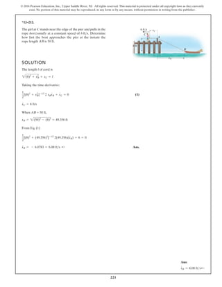 221
© 2016 Pearson Education, Inc., Upper Saddle River, NJ. All rights reserved. This material is protected under all copyright laws as they currently
exist. No portion of this material may be reproduced, in any form or by any means, without permission in writing from the publisher.
*12–212.
SOLUTION
The length l of cord is
Taking the time derivative:
(1)
When AB = 50 ft,
From Eq. (1)
Ans.
xB = - 6.0783 = 6.08 fts ;
1
2
[(8)2
+ (49.356)2
]-1/2
2(49.356)(xB) + 6 = 0
xB = 2(50)2
- (8)2
= 49.356 ft
xC = 6 ft/s
1
2
[(8)2
+ xB
2
]-1/2
2 xBxB + xC = 0
2(8)2
+ xB
2
+ xC = l
The girl at C stands near the edge of the pier and pulls in the
rope horizontally at a constant speed of Determine
how fast the boat approaches the pier at the instant the
rope length AB is 50 ft.
6 fts.
A
C
xC
xB
6 ft/s
8 ft
B
8 ft
B
# #
#
#
#
Ans:
xB
#
= 6.08 ftsd
 