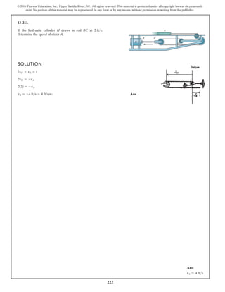 222
© 2016 Pearson Education, Inc., Upper Saddle River, NJ. All rights reserved. This material is protected under all copyright laws as they currently
exist. No portion of this material may be reproduced, in any form or by any means, without permission in writing from the publisher.
12–213.
SOLUTION
Ans.
vA = -4 fts = 4 fts ;
2(2) = -vA
2vH = -vA
2sH + sA = l
If the hydraulic cylinder H draws in rod BC at
determine the speed of slider A.
2 fts, A
B C
H
Ans:
vA = 4 fts
 