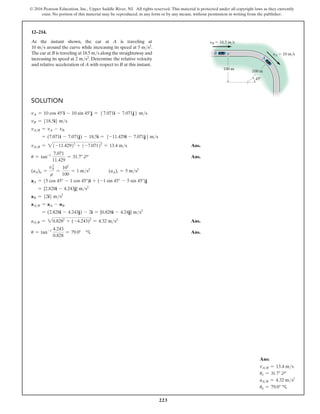 223
© 2016 Pearson Education, Inc., Upper Saddle River, NJ. All rights reserved. This material is protected under all copyright laws as they currently
exist. No portion of this material may be reproduced, in any form or by any means, without permission in writing from the publisher.
12–214.
At the instant shown, the car at A is traveling at
10 ms around the curve while increasing its speed at 5 ms2.
The car at B is traveling at 18.5 ms along the straightaway and
increasing its speed at 2 ms2. Determine the relative velocity
and relative acceleration of A with respect to B at this instant.
yB  18.5 m/s
yA  10 m/s
100 m
45
100 m
A
B
Solution
vA = 10 cos 45°i - 10 sin 45°j = 57.071i - 7.071j6 ms
vB = {18.5i} ms
vAB = vA - vB
= (7.071i - 7.071j) - 18.5i = 5-11.429i - 7.071j6 ms
vAB = 2(-11.429)2
+ (-7.071)2
= 13.4 ms Ans.
u = tan-1 7.071
11.429
= 31.7° d Ans.
(aA)n =
vA
2
r
=
102
100
= 1 ms2
(aA)t = 5 ms2
aA = (5 cos 45° - 1 cos 45°)i + (-1 sin 45° - 5 sin 45°)j
= {2.828i - 4.243j} ms2
aB = {2i} ms2
aAB = aA - uB
= (2.828i - 4.243j) - 2i = {0.828i - 4.24j} ms2
aAB = 20.8282
+ (-4.243)2
= 4.32 ms2
 Ans.
u = tan-1 4.243
0.828
= 79.0° c Ans.
Ans:
vAB = 13.4 ms
uv = 31.7° d
aAB = 4.32 ms2
ua = 79.0° c
 