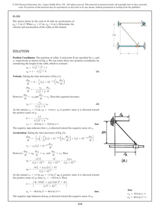 224
© 2016 Pearson Education, Inc., Upper Saddle River, NJ. All rights reserved. This material is protected under all copyright laws as they currently
exist. No portion of this material may be reproduced, in any form or by any means, without permission in writing from the publisher.
12–215.
The motor draws in the cord at B with an acceleration of
aB = 2 ms2. When sA = 1.5 m, vB = 6 ms. Determine the
velocity and acceleration of the collar at this instant.
B
2 m
A
sA
Solution
Position Coordinates. The position of collar A and point B are specified by sA and
sC respectively as shown in Fig. a. We can relate these two position coordinates by
considering the length of the cable, which is constant.
sB + 2sA
2
+ 22
= l
sB = l - 2sA
2
+ 4 (1)
Velocity. Taking the time derivative of Eq. (1),
dsB
dt
= 0 -
1
2
(sA
2
+ 4)-12
a2sA
dsA
dt
b
dsB
dt
= -
sA
2sA
2
+ 4
dsA
dt
However,
dsB
dt
= vB and
dsA
dt
= vA.Then this equation becomes
vB = -
sA
2sA
2
+ 4
vA (2)
At the instant sA = 1.5 m, vB = +6 ms. vB is positive since it is directed toward
the positive sense of sB.
6 = -
1.5
21.52
+ 4
vA
vA = -10.0 ms = 10.0 ms d Ans.
The negative sign indicates that vA is directed toward the negative sense of sA.
Acceleration. Taking the time derivative of Eq. (2),
dvB
dt
= - c sAa-
1
2
b 1sA
2
+ 42- 32
a2sA
dsA
dt
b + (sA
2
+ 4)- 12
dsA
dt
d
vA - sA (s 2
A + 4)-12
dvA
dt
However,
dvB
dt
= aB,
dvA
dt
= aA and
dsA
dt
= vA.Then
aB =
sA
2
vA
2
(sA
2
+ 4)32
-
vA
2
(sA
2
+ 4)12
-
aAsA
(sA
2
+ 4)12
aB = -
4vA
2
+ aAsA(s2
A + 4)
(sA
2
+ 4)32
At the instant sA = 1.5 m, aB = +2 ms2
. aB is positive since it is directed toward
the positive sense of sB.Also, vA = -10.0 ms.Then
2 = - c
4(-10.0)2
+ aA(1.5)(1.52
+ 4)
(1.52
+ 4)32
d
aA = -46.0 ms2
= 46.0 ms2 d  Ans.
The negative sign indicates that aA is directed toward the negative sense of sA.
Ans:
vA = 10.0 ms d
aA = 46.0 ms2 d
 