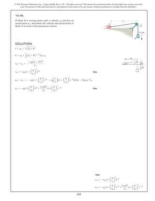 225
© 2016 Pearson Education, Inc., Upper Saddle River, NJ. All rights reserved. This material is protected under all copyright laws as they currently
exist. No portion of this material may be reproduced, in any form or by any means, without permission in writing from the publisher.
*12–216.
If block B is moving down with a velocity and has an
acceleration determine the velocity and acceleration of
block A in terms of the parameters shown.
aB,
vB
SOLUTION
Ans.
Ans.
aA = - aB(1+ a
h
sB
b
2
)1/2
+
vAvBh2
sA
3
(1+ a
h
sA
b
2
)-1/2
aA = v
#
A = - v
#
B(1 + a
h
sA
b
2
)1/2
- vBa
1
2
b(1 + a
h
sA
b
2
)-1/2
(h2
)( - 2)(sA)-3
s
#
A
vA = - vB (1 + a
h
sA
b
2
)1/2
vA = s
#
A =
- s
#
B(s2
A + h2
)1/2
sA
0 = s
#
B +
1
2
(s2
A + h2
)-1/2
2sA s
#
A
l = sB + 3sB
2
+ h2
h
A
B
vB, aB
sA
Ans:
vA = -vB (1+ a
h
sA
b
2
)12
aA = -aB (1+ a
h
sB
b
2
)12
+
vAvBh2
sA
3
(1+ a
h
SA
b
2
)-12
 