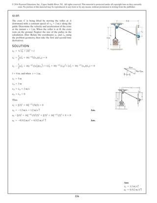 226
© 2016 Pearson Education, Inc., Upper Saddle River, NJ. All rights reserved. This material is protected under all copyright laws as they currently
exist. No portion of this material may be reproduced, in any form or by any means, without permission in writing from the publisher.
12–217.
The crate C is being lifted by moving the roller at A
downward with a constant speed of along the
guide. Determine the velocity and acceleration of the crate
at the instant When the roller is at B, the crate
rests on the ground. Neglect the size of the pulley in the
calculation. Hint: Relate the coordinates and using
the problem geometry, then take the first and second time
derivatives.
xA
xC
s = 1 m.
vA = 2 ms
SOLUTION
, and when
Thus,
Ans.
Ans.
aC = -0.512 ms2
= 0.512 ms2 c
aC - [(3)2
+ 16]-3/2
(3)2
(2)2
+ [(3)2
+ 16]-1/2
(2)2
+ 0 = 0
vC = -1.2 ms = 1.2 ms c
vC + [(3)2
+ 16]-1/2
(3)(2) = 0
aA = x
$
A = 0
vA = x
#
A = 2 ms
xA = 3 m
xC = 3 m
l = 8 m s = 1 m
x
$
C -
1
2
(xA
2
+ 16)-3/2
(2xA
2
)(x
#
A
2
) + (xA
2
+ 16)-1/2
(x
#
A
2
) + (xA
2
+ 16)-1/2
(xA)(x
$
A) = 0
xC +
1
2
(xA
2
+ 16)-1/2
(2xA)(xA) = 0
xC + 2xA
2
+ (4)2
= l
s
C
A
4 m
4 m
B
xA
xC
# #
,
Ans:
vC = 1.2 msc
aC = 0.512 ms2
c
 