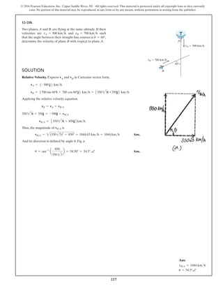 227
© 2016 Pearson Education, Inc., Upper Saddle River, NJ. All rights reserved. This material is protected under all copyright laws as they currently
exist. No portion of this material may be reproduced, in any form or by any means, without permission in writing from the publisher.
12–218.
Two planes, A and B, are flying at the same altitude. If their
velocities are vA = 500 kmh and vB = 700 kmh such
that the angle between their straight-line courses is u = 60°,
determine the velocity of plane B with respect to plane A. A
B
vA  500 km/h
vB  700 km/h
60
Solution
Relative Velocity. Express vA and vB in Cartesian vector form,
vA = 5-500 j6 kmh
vB = 5700 sin 60°i + 700 cos 60°j6 kmh = 535023i +350j6 kmh
Applying the relative velocity equation.
vB = vA + vBA
35023i + 350j = -500j + vBA
vBA = 535023i + 850j6kmh
Thus, the magnitude of vBA is
vBA = 2(35013)2
+ 8502
= 1044.03 kmh = 1044 kmh Ans.
And its direction is defined by angle u, Fig. a.
u = tan-1
a
850
35023
b = 54.50° = 54.5° a Ans.
Ans:
vBA = 1044 kmh
u = 54.5°a
 