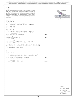 228
© 2016 Pearson Education, Inc., Upper Saddle River, NJ. All rights reserved. This material is protected under all copyright laws as they currently
exist. No portion of this material may be reproduced, in any form or by any means, without permission in writing from the publisher.
12–219.
SOLUTION
Ans.
Ans.
Ans.
Ans.
u = tan-1 3371.28
560.77
= 80.6° a
aBA = 2(560.77)2
+ (3371.28)2
= 3418 mih2
= {560.77i + 3371.28j} - 0 = {560.77i + 3371.28j} mih2
aBA = aB - aA
aA = 0
= {560.77i + 3371.28j} mih2
aB = (3200 cos 60° - 1200 cos 30°)i + (3200 sin 60° + 1200 sin 30°)j
(aB)n =
v2
A
r
=
402
0.5
= 3200 mih2
(aB)t = 1200 mih2
u = tan-1 20
20.36
= 44.5° a
vBA = 220.362
+ 202
= 28.5 mih
= (-34.64i + 20j) - (-55i) = {20.36i + 20j} mih
vBA = nB - nA
vA = {-55i } mih
vB = -40 cos 30°i + 40 sin 30°j = {-34.64i + 20j} mih
At the instant shown, cars A and B are traveling at speeds
of 55 mi/h and 40 mi/h, respectively. If B is increasing its
speed by while A maintains a constant speed,
determine the velocity and acceleration of B with respect
to A.Car B moves along a curve having a radius of curvature
of 0.5 mi.
1200 mih2
,
vB = 40 mi/h
vA = 55 mi/h
B
A 30°
Ans:
vB/A = 28.5 mih
uv = 44.5° a
aB/A = 3418 mih2
ua = 80.6°a
 