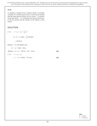 22
© 2016 Pearson Education, Inc., Upper Saddle River, NJ. All rights reserved. This material is protected under all copyright laws as they currently
exist. No portion of this material may be reproduced, in any form or by any means, without permission in writing from the publisher.
12–22.
SOLUTION
During , the balloon rises
Ans.
Ans.
v = -6 + 9.81(8) = 72.5 m s
(+ T) v = v0 + ac t
Altitude = h + h¿ = 265.92 + 48 = 314 m
h¿ = vt = 6(8) = 48 m
t = 8 s
= 265.92 m
h = 0 + (-6)(8) +
1
2
(9.81)(8)2
(+ T) s = s0 + v0 t +
1
2
act2
A sandbag is dropped from a balloon which is ascending
vertically at a constant speed of . If the bag is released
with the same upward velocity of when and hits
the ground when , determine the speed of the bag as
it hits the ground and the altitude of the balloon at this
instant.
t = 8 s
t = 0
6 ms
6 ms
Ans:
h = 314 m
v = 72.5 ms
 