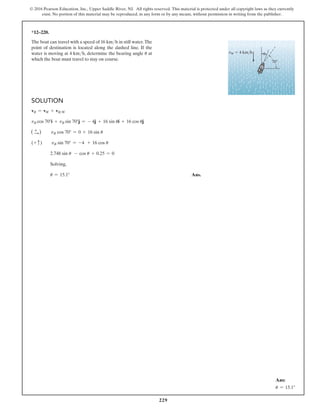 229
© 2016 Pearson Education, Inc., Upper Saddle River, NJ. All rights reserved. This material is protected under all copyright laws as they currently
exist. No portion of this material may be reproduced, in any form or by any means, without permission in writing from the publisher.
*12–220.
The boat can travel with a speed of 16 kmh in still water.The
point of destination is located along the dashed line. If the
water is moving at 4 kmh, determine the bearing angle u at
which the boat must travel to stay on course.
vW  4 km/h
70
u
Solution
vB = vW + vBW
vB cos 70°i + vB sin 70°j = - 4j + 16 sin ui + 16 cos uj
( +
S)  vB cos 70° = 0 + 16 sin u
(+ c)  vB sin 70° = -4 + 16 cos u
2.748 sin u - cos u + 0.25 = 0
Solving,
u = 15.1° Ans.
Ans:
u = 15.1°
 