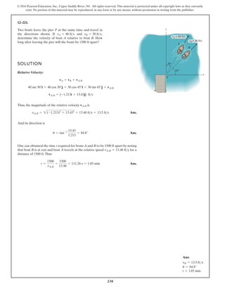 230
© 2016 Pearson Education, Inc., Upper Saddle River, NJ. All rights reserved. This material is protected under all copyright laws as they currently
exist. No portion of this material may be reproduced, in any form or by any means, without permission in writing from the publisher.
12–221.
SOLUTION
Relative Velocity:
Thus, the magnitude of the relative velocity is
Ans.
And its direction is
Ans.
One can obtained the time t required for boats A and B to be 1500 ft apart by noting
that boat B is at rest and boat A travels at the relative speed for a
distance of 1500 ft.Thus
Ans.
t =
1500
vAB
=
1500
13.48
= 111.26 s = 1.85 min
vAB = 13.48 fts
u = tan-1 13.43
1.213
= 84.8°
vAB = 2(-1.213)2
+ 13.432
= 13.48 fts = 13.5 fts
vAB
vAB = {-1.213i + 13.43j} fts
40 sin 30°i + 40 cos 30°j = 30 cos 45°i + 30 sin 45°j + vAB
vA = vB + vAB
Two boats leave the pier P at the same time and travel in
the directions shown. If and ,
determine the velocity of boat A relative to boat B. How
long after leaving the pier will the boats be 1500 ft apart?
vB = 30 fts
vA = 40 fts
y
x
B
P
A
vB = 30 ft/s
vA = 40 ft/s
45°
30°
Ans:
vB = 13.5 fts
u = 84.8°
t = 1.85 min
 