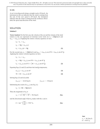 231
© 2016 Pearson Education, Inc., Upper Saddle River, NJ. All rights reserved. This material is protected under all copyright laws as they currently
exist. No portion of this material may be reproduced, in any form or by any means, without permission in writing from the publisher.
12–222.
SOLUTION
Solution I
Vector Analysis: For the first case, the velocity of the car and the velocity of the wind
relative to the car expressed in Cartesian vector form are and
.Applying the relative velocity equation, we have
(1)
For the second case, and .
Applying the relative velocity equation, we have
(2)
Equating Eqs. (1) and (2) and then the i and j components,
(3)
(4)
Solving Eqs. (3) and (4) yields
Substituting the result of into Eq. (1),
Thus, the magnitude of is
Ans.
and the directional angle that makes with the x axis is
Ans.
u = tan-1 50
= 59.0° b
vW
u
vw = 2(-30)2
+ 502
= 58.3 kmh
vW
vw = [-30i + 50j] kmh
(vwc)1
(vwc)1 = -30 kmh
(vwc)2 = -42.43 kmh
50 = 80 + (vwc)2 sin 45°
(vwc)1 = (vwc)2 cos 45°
vw = (vwc)2 cos 45° i + C80 + (vwc)2 sin 45°Dj
vw = 80j + (vwc)2 cos 45°i + (vwc)2 sin 45° j
vw = vc + vwc
vWC = (vWC)2 cos 45°i + (vWC)2 sin 45° j
vC = [80j] kmh
vw = (vwc)1i + 50j
vw = 50j + (vwc)1 i
vw = vc + vwc
vWC = (vWC)1 i
vc = [50j] kmh
A car is traveling north along a straight road at 50 kmh. An
instrument in the car indicates that the wind is coming from
the east. If the car’s speed is 80 kmh, the instrument
indicates that the wind is coming from the northeast. Deter-
mine the speed and direction of the wind.
a
30
b
Ans:
vw = 58.3 kmh
u = 59.0° b
 