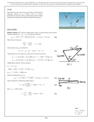 232
© 2016 Pearson Education, Inc., Upper Saddle River, NJ. All rights reserved. This material is protected under all copyright laws as they currently
exist. No portion of this material may be reproduced, in any form or by any means, without permission in writing from the publisher.
12–223.
Two boats leave the shore at the same time and travel in the
directions shown. If vA = 10 ms and vB = 15 ms,
determine the velocity of boat A with respect to boat B. How
long after leaving the shore will the boats be 600 m apart?
Solution
Relative Velocity. The velocity triangle shown in Fig. a is drawn based on the relative
velocity equation vA = vB + vAB. Using the cosine law,
   
vAB = 2102
+ 152
- 2(10)(15) cos 75° = 15.73 ms = 15.7 ms Ans.
Then, the sine law gives
sin f
10
=
sin 75°
15.73
  f = 37.89°
The direction of vAB is defined by
        u = 45° - f = 45° - 37.89° = 7.11° d Ans.
Alternatively, we can express vA and vB in Cartesian vector form
vA = 5 -10 sin 30°i + 10 cos 30°j6 ms = 5 -5.00i + 523j6 ms
vB = 515 cos 45°i + 15 sin 45°j6 ms = 57.522i + 7.522j6 ms.
Applying the relative velocity equation
vA = vB + vAB
-500i + 523j = 7.522i + 7.522j + vAB
vAB = 5-15.61i - 1.946j6 ms
Thus the magnitude of vAB is
     
vAB = 2(-15.61)2
+ (-1.946)2
= 15.73 ms = 15.7 ms Ans.
And its direction is defined by angle u, Fig. b,
u = tan-1
a
1.946
15.61
b = 7.1088° = 7.11° d Ans.
Here sAB = 600 m.Thus
t =
sAB
vAB
=
600
15.73
= 38.15 s = 38.1 s Ans.
A
O
B
vA  10 m/s
vB  15 m/s
30
45
Ans:
vA/B = 15.7 ms
u = 7.11° d
t = 38.1 s
 