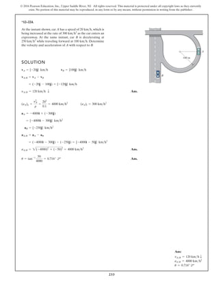 233
© 2016 Pearson Education, Inc., Upper Saddle River, NJ. All rights reserved. This material is protected under all copyright laws as they currently
exist. No portion of this material may be reproduced, in any form or by any means, without permission in writing from the publisher.
*12–224.
At the instant shown, car A has a speed of , which is
being increased at the rate of as the car enters an
expressway. At the same instant, car B is decelerating at
while traveling forward at . Determine
the velocity and acceleration of A with respect to B.
100 kmh
250 kmh2
300 kmh2
20 kmh
SOLUTION
Ans.
Ans.
Ans.
u = tan-1 50
4000
= 0.716° d
aAB = 2(-4000)2
+ (-50)2
= 4000 kmh2
= (-4000i - 300j) - (-250j) = {-4000i - 50j} kmh2
aAB = aA - aB
aB = {-250j} kmh2
= {-4000i - 300j} kmh2
aA = -4000i + (-300j)
(aA)n =
y2
A
r
=
202
0.1
= 4000 kmh2
(aA)t = 300 kmh2
yAB = 120 kmh T
= (-20j - 100j) = {-120j} kmh
vAB = vA - vB
vA = {-20j} kmh vB = {100j} kmh
B
A
100 m
Ans:
vAB = 120 kmh T
aAB = 4000 kmh2
u = 0.716° d
 