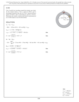 234
© 2016 Pearson Education, Inc., Upper Saddle River, NJ. All rights reserved. This material is protected under all copyright laws as they currently
exist. No portion of this material may be reproduced, in any form or by any means, without permission in writing from the publisher.
12–225.
Cars A and B are traveling around the circular race track.
At the instant shown, A has a speed of and is
increasing its speed at the rate of whereas B has a
speed of and is decreasing its speed at
Determine the relative velocity and relative acceleration of
car A with respect to car B at this instant.
25 fts2
.
105 fts
15 fts2
,
90 fts
SOLUTION
Ans.
Ans.
Ans.
Ans.
u = tan-1
a
16.70
10.69
b = 57.4° a
aAB = 2(10.69)2
+ (16.70)2
= 19.8 fts2
aAB = {10.69i + 16.70j} fts2
-15i -
19022
300
j = 25 cos 60°i - 25 sin 60°j - 44.1 sin 60°i - 44.1 cos 60°j + aAB
aA = aB + aAB
u = tan-1
a
90.93
37.5
b = 67.6° d
vA/B = 2(-37.5)2
+ (-90.93)2
= 98.4 fts
vAB = 5-37.5i - 90.93j6 fts
-90i = -105 sin 30°i + 105 cos30°j + vAB
vA = vB + vAB
A
B
vA
vB
rB 250 ft
rA 300 ft 60
Ans:
vA/B = 98.4 fts
uv = 67.6° d
aAB = 19.8 fts2
ua = 57.4°a
 