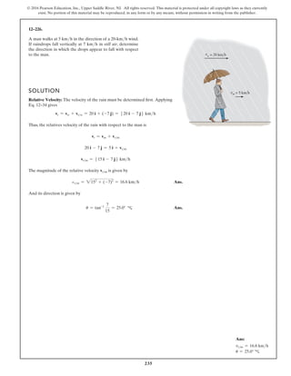 235
© 2016 Pearson Education, Inc., Upper Saddle River, NJ. All rights reserved. This material is protected under all copyright laws as they currently
exist. No portion of this material may be reproduced, in any form or by any means, without permission in writing from the publisher.
12–226.
A man walks at 5 kmh in the direction of a 20-kmh wind.
If raindrops fall vertically at 7 kmh in still air, determine
the direction in which the drops appear to fall with respect
to the man.
SOLUTION
Relative Velocity: The velocity of the rain must be determined first. Applying
Eq. 12–34 gives
vr = vw + vrw = 20 i + (-7 j) = 520 i - 7 j6 kmh
Thus, the relatives velocity of the rain with respect to the man is
vr = vm + vrm
20 i - 7 j = 5 i + vrm
vrm = 515 i - 7 j6 kmh
The magnitude of the relative velocity vrm is given by
rm = 2152
+ (-7)2
= 16.6 kmh Ans.
And its direction is given by
u = tan-1 7
15
= 25.0° Ans.
d
Ans:
vrm = 16.6 kmh
u = 25.0° c
 