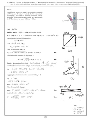 236
© 2016 Pearson Education, Inc., Upper Saddle River, NJ. All rights reserved. This material is protected under all copyright laws as they currently
exist. No portion of this material may be reproduced, in any form or by any means, without permission in writing from the publisher.
12–227.
At the instant shown, cars A and B are traveling at velocities
of 40 ms and 30 ms, respectively. If B is increasing its
velocity by 2 ms2, while A maintains a constant velocity,
determine the velocity and acceleration of B with respect
to A.The radius of curvature at B is rB = 200 m.
B
A
30
vA  40 m/s
vB  30 m/s
Solution
Relative velocity. Express vA and vB as Cartesian vectors.
vA = 540j6 ms vB = 5 -30 sin 30°i + 30 cos 30°j6 ms = 5 -15i + 1523j6 ms
Applying the relative velocity equation,
vB = vA + vBA
-15i + 1523j = 40j + vBA
vBA = 5 -15i - 14.02j6 ms
Thus, the magnitude of vBA is
vBA = 2(-15)2
+ (-14.02)2
= 20.53 ms = 20.5 ms Ans.
And its direction is defined by angle u, Fig. a
		u = tan-1
a
14.02
15
b = 43.06° = 43.1° d Ans.
Relative Acceleration. Here, (aB)t = 2 ms2
and (aB)n =
v2
B
r =
302
200
= 4.50 ms2
and their directions are shown in Fig. b.Then, express aB as a Cartesian vector,
aB = (-2 sin 30° - 4.50 cos 30°)i + (2 cos 30° - 4.50 sin 30°)j
= 5 -4.8971i - 0.5179j6 ms2
Applying the relative acceleration equation with aA = 0,
aB = aA + aBA
-4.8971i - 0.5179j = 0 + aBA
aBA = 5 -4.8971i - 0.5179j6 ms2
Thus, the magnitude of aBA is
aBA = 2(-4.8971)2
+ (-0.5179)2
= 4.9244 ms2
= 4.92 ms2
Ans.
And its direction is defined by angle u′, Fig. c,
u′ = tan-1
a
0.5179
4.8971
b = 6.038° = 6.04° d Ans.
Ans:
vBA = 20.5 ms
uv = 43.1° d
aBA = 4.92 ms2
ua = 6.04° d
 