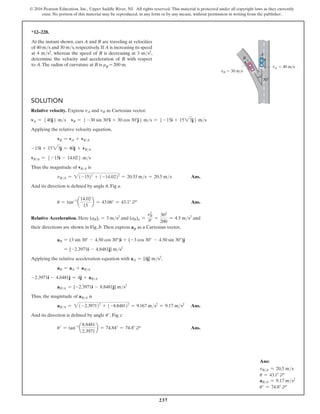 237
© 2016 Pearson Education, Inc., Upper Saddle River, NJ. All rights reserved. This material is protected under all copyright laws as they currently
exist. No portion of this material may be reproduced, in any form or by any means, without permission in writing from the publisher.
Solution
Relative velocity. Express vA and vB as Cartesian vector.
vA = 540j6 ms vB = 5 -30 sin 30°i + 30 cos 30°j6 ms = 5 -15i + 1523j6 ms
Applying the relative velocity equation,
vB = vA + vBA
-15i + 1523j = 40j + vBA
*12–228.
At the instant shown, cars A and B are traveling at velocities
of 40 ms and 30 ms, respectively. If A is increasing its speed
at 4 ms2, whereas the speed of B is decreasing at 3 ms2,
determine the velocity and acceleration of B with respect
to A.The radius of curvature at B is rB = 200 m.
B
A
30
vA  40 m/s
vB  30 m/s
vBA = 5 -15i - 14.026 ms
Thus the magnitude of vBA is
vBA = 2(-15)2
+ (-14.02)2
= 20.53 ms = 20.5 ms Ans.
And its direction is defined by angle u, Fig a.
u = tan-1
a
14.02
15
b = 43.06° = 43.1° d Ans.
Relative Acceleration. Here (aB)t = 3 ms2
and (aB)n =
v2
B
r =
302
200
= 4.5 ms2
and
their directions are shown in Fig. b.Then express aB as a Cartesian vector,
aB = (3 sin 30° - 4.50 cos 30°)i + (-3 cos 30° - 4.50 sin 30°)j
= {-2.3971i - 4.8481j} ms2
Applying the relative acceleration equation with aA = {4j} ms2
,
aB = aA + aBA
-2.3971i - 4.8481j = 4j + aBA
aBA = {-2.3971i - 8.8481j} ms2
Thus, the magnitude of aBA is
aBA = 2(-2.3971)2
+ (-8.8481)2
= 9.167 ms2
= 9.17 ms2
 Ans.
And its direction is defined by angle u′, Fig. c
u′ = tan-1
a
8.8481
2.3971
b = 74.84° = 74.8° d Ans.
Ans:
vBA = 20.5 ms
u = 43.1° d
aBA = 9.17 ms2
u′ = 74.8° d
 