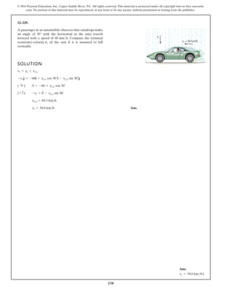238
© 2016 Pearson Education, Inc., Upper Saddle River, NJ. All rights reserved. This material is protected under all copyright laws as they currently
exist. No portion of this material may be reproduced, in any form or by any means, without permission in writing from the publisher.
12–229.
A passenger in an automobile observes that raindrops make
an angle of 30° with the horizontal as the auto travels
forward with a speed of 60 km/h. Compute the terminal
(constant) velocity of the rain if it is assumed to fall
vertically.
vr
SOLUTION
Ans.
vr = 34.6 km h
vra = 69.3 kmh
(+ c) -vr = 0 - vra sin 30°
( :
+ ) 0 = -60 + vra cos 30°
-vr j = -60i + vra cos 30°i - vra sin 30°j
vr = va + vra
vr
va = 60 km/h
Ans:
vr = 34.6 kmhT
 