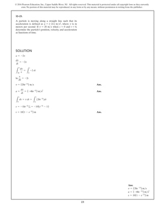 23
© 2016 Pearson Education, Inc., Upper Saddle River, NJ. All rights reserved. This material is protected under all copyright laws as they currently
exist. No portion of this material may be reproduced, in any form or by any means, without permission in writing from the publisher.
12–23.
A particle is moving along a straight line such that its
acceleration is defined as a = (-2v) ms2, where v is in
meters per second. If v = 20 ms when s = 0 and t = 0,
determine the particle’s position, velocity, and acceleration
as functions of time.
Solution
a = -2v
dv
dt
= -2v
L
v
20
dv
v
=
L
t
0
-2 dt
ln
v
20
= -2t
v = (20e-2t
) ms Ans.
a =
dv
dt
= (-40e-2t
) ms2
 Ans.
L
s
0
ds = v dt =
L
t
0
(20e-2t
)dt
s = -10e-2t
t
0 = -10(e-2t
- 1)
s = 10(1 - e-2t
) m Ans.
Ans:
v = (20e -2t
) ms
a = (-40e -2t
) ms2
s = 10(1 - e-2t
) m
 