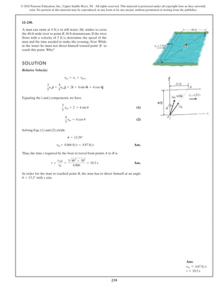 239
© 2016 Pearson Education, Inc., Upper Saddle River, NJ. All rights reserved. This material is protected under all copyright laws as they currently
exist. No portion of this material may be reproduced, in any form or by any means, without permission in writing from the publisher.
12–230.
A man can swim at 4 ft/s in still water. He wishes to cross
the 40-ft-wide river to point B, 30 ft downstream. If the river
flows with a velocity of 2 ft/s, determine the speed of the
man and the time needed to make the crossing. Note:While
in the water he must not direct himself toward point B to
reach this point. Why?
SOLUTION
Relative Velocity:
Equating the i and j components, we have
(1)
(2)
Solving Eqs. (1) and (2) yields
Ans.
Thus, the time t required by the boat to travel from points A to B is
Ans.
In order for the man to reached point B, the man has to direct himself at an angle
with y axis.
u = 13.3°
t =
sAB
vb
=
2402
+ 302
4.866
= 10.3 s
vm = 4.866 fts = 4.87 fts
u = 13.29°
4
5
vm = 4 cos u
3
5
vm = 2 + 4 sin u
3
5
nmi +
4
5
vm j = 2i + 4 sin ui + 4 cos uj
vm = vr + vmr
B
A
30 ft
vr = 2 ft/s
40 ft
Ans:
vm = 4.87 fts
t = 10.3 s
 