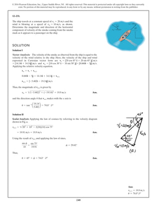 240
© 2016 Pearson Education, Inc., Upper Saddle River, NJ. All rights reserved. This material is protected under all copyright laws as they currently
exist. No portion of this material may be reproduced, in any form or by any means, without permission in writing from the publisher.
12–231.
The ship travels at a constant speed of and the
wind is blowing at a speed of , as shown.
Determine the magnitude and direction of the horizontal
component of velocity of the smoke coming from the smoke
stack as it appears to a passenger on the ship.
vw = 10 ms
vs = 20 ms
SOLUTION
Solution I
Vector Analysis: The velocity of the smoke as observed from the ship is equal to the
velocity of the wind relative to the ship. Here, the velocity of the ship and wind
expressed in Cartesian vector form are
and .
Applying the relative velocity equation,
Thus, the magnitude of is given by
Ans.
and the direction angle that makes with the x axis is
Ans.
Solution II
Scalar Analysis: Applying the law of cosines by referring to the velocity diagram
shown in Fig. a,
Ans.
Using the result of and applying the law of sines,
Thus,
Ans.
u = 45° + f = 74.0°
sin f
10
=
sin 75°
19.91
f = 29.02°
vw/s
= 19.91 ms = 19.9 ms
vws = 2202
+ 102
- 2(20)(10) cos 75°
u = tan-1
a
19.14
5.482
b = 74.0° d
d
vw/s
u
vw = 2(-5.482)2
+ (-19.14)2
= 19.9 ms
vw/s
vws = [-5.482i - 19.14j] ms
8.660i - 5j = 14.14i + 14.14j + vws
vw = vs + vws
= [8.660i - 5j] ms
vw = [10 cos 30° i - 10 sin 30° j]
= [14.14i + 14.14j] ms
vs = [20 cos 45° i + 20 sin 45° j] ms
vs 20 m/s
vw 10 m/s
y
x
30
45
Ans:
vw/s = 19.9 ms
u = 74.0° d
 