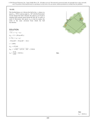 241
© 2016 Pearson Education, Inc., Upper Saddle River, NJ. All rights reserved. This material is protected under all copyright laws as they currently
exist. No portion of this material may be reproduced, in any form or by any means, without permission in writing from the publisher.
Solution
1 +
S2 s = s0 + v0 t
dAC = 0 + (50 cos 60°) t
(+ c )v = v0 + ac t
-50 sin 60° = 50 sin 60° - 32.2 t
t = 2.690 s
dAC = 67.24 ft
dBC = 2(30)2
+ (67.24 - 20)2
= 55.96 ft
vB =
55.96
2.690
= 20.8 fts Ans.
*12–232.
The football player at A throws the ball in the y–z plane at a
speed vA = 50 fts and an angle uA = 60° with the horizontal.
At the instant the ball is thrown, the player is at B and is
running with constant speed along the line BC in order to
catch it. Determine this speed, vB, so that he makes the
catch at the same elevation from which the ball
was thrown.
y
z
30 ft 20 ft
A
B
C
x
vA vB
uA
Ans:
vB = 20.8 fts
 