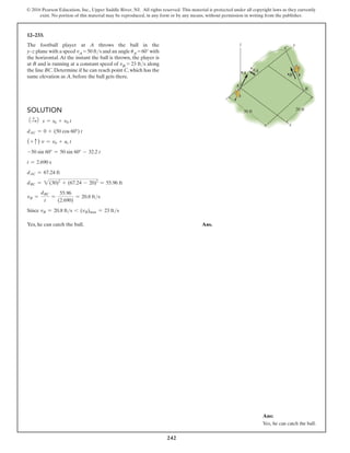 242
© 2016 Pearson Education, Inc., Upper Saddle River, NJ. All rights reserved. This material is protected under all copyright laws as they currently
exist. No portion of this material may be reproduced, in any form or by any means, without permission in writing from the publisher.
Solution
1 +
S2 s = s0 + v0 t
dAC = 0 + (50 cos 60°) t
(+ c ) v = v0 + ac t
-50 sin 60° = 50 sin 60° - 32.2 t
t = 2.690 s
dAC = 67.24 ft
dBC = 2(30)2
+ (67.24 - 20)2
= 55.96 ft
vB =
dBC
t
=
55.96
(2.690)
= 20.8 fts
Since vB = 20.8 fts 6 (vB)max = 23 fts
Yes, he can catch the ball. Ans.
12–233.
The football player at A throws the ball in the
y–z plane with a speed vA = 50 fts and an angle uA = 60° with
the horizontal. At the instant the ball is thrown, the player is
at B and is running at a constant speed of vB = 23 fts along
the line BC. Determine if he can reach point C, which has the
same elevation as A, before the ball gets there.
y
z
30 ft 20 ft
A
B
C
x
vA vB
uA
Ans:
Yes, he can catch the ball.
 